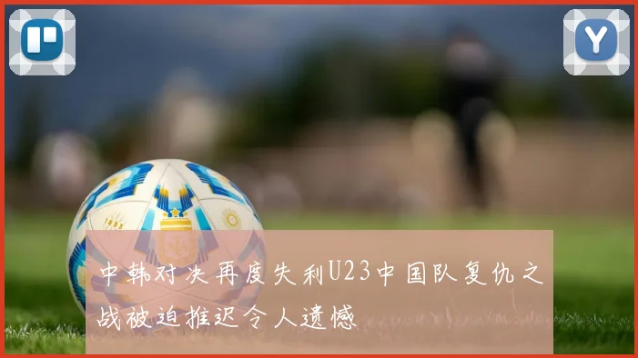 中韩对决再度失利U23中国队复仇之战被迫推迟令人遗憾