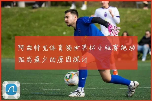 阿兹特克体育场世界杯小组赛跑动距离最少的原因探讨