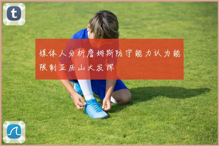 媒体人分析詹姆斯防守能力认为能限制亚历山大发挥