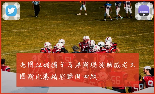 老图拉姆携子马库斯现场助威尤文图斯比赛精彩瞬间回顾