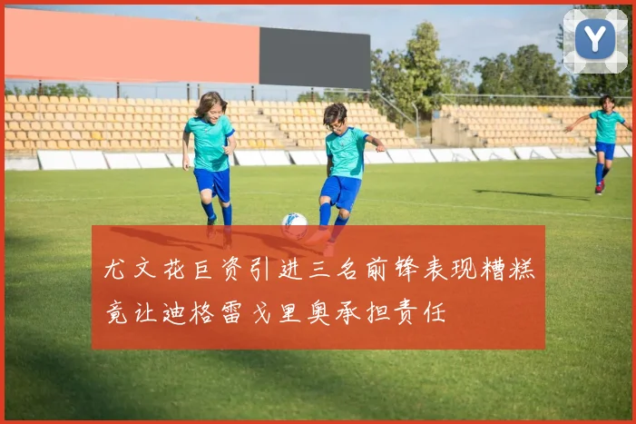 尤文花巨资引进三名前锋表现糟糕竟让迪格雷戈里奥承担责任