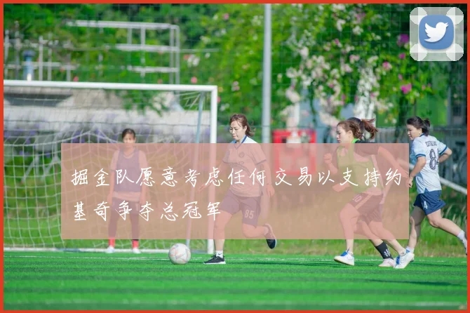 掘金队愿意考虑任何交易以支持约基奇争夺总冠军