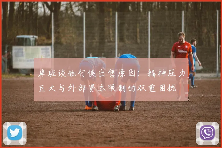 库班谈独行侠出售原因：精神压力巨大与外部资本限制的双重困扰