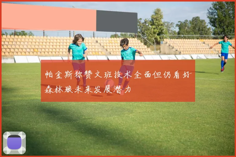 帕金斯称赞文班技术全面但仍看好森林狼未来发展潜力
