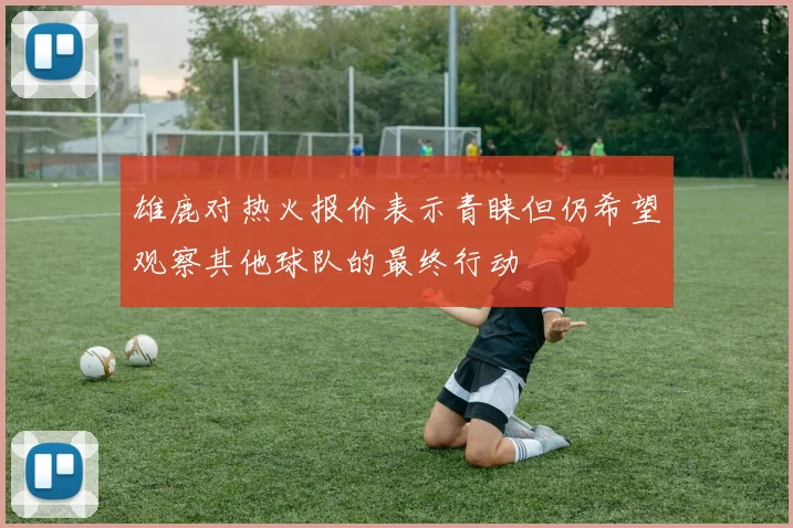 雄鹿对热火报价表示青睐但仍希望观察其他球队的最终行动