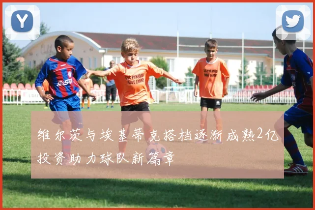 维尔茨与埃基蒂克搭档逐渐成熟2亿投资助力球队新篇章