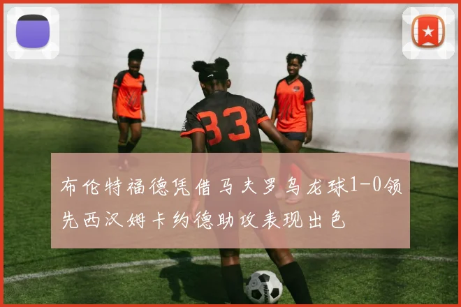 布伦特福德凭借马夫罗乌龙球1-0领先西汉姆卡约德助攻表现出色