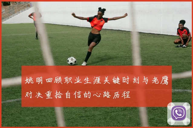 姚明回顾职业生涯关键时刻与老鹰对决重拾自信的心路历程