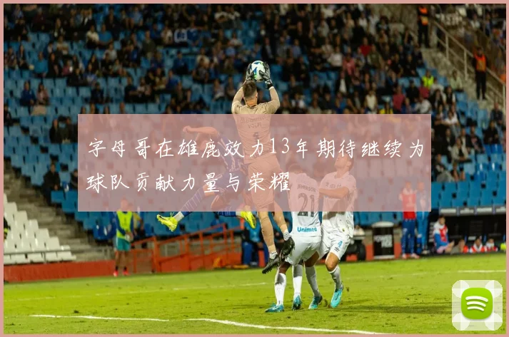 字母哥在雄鹿效力13年期待继续为球队贡献力量与荣耀