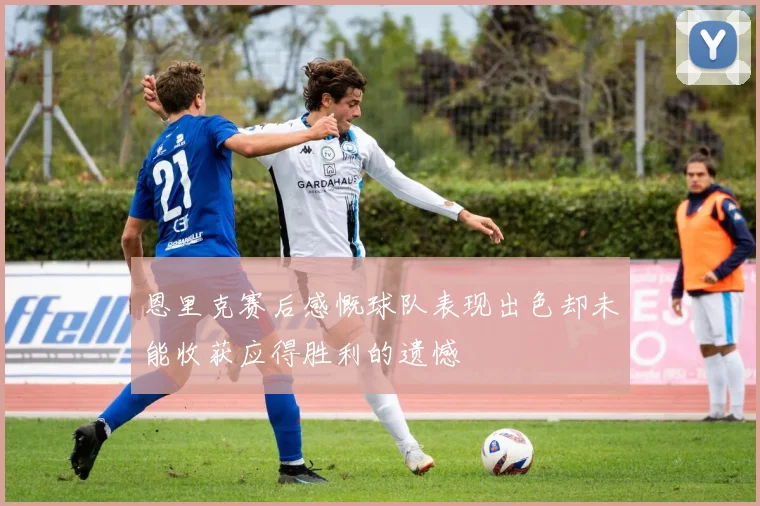 恩里克赛后感慨球队表现出色却未能收获应得胜利的遗憾