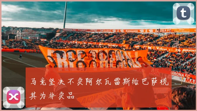 马竞坚决不卖阿尔瓦雷斯给巴萨视其为非卖品