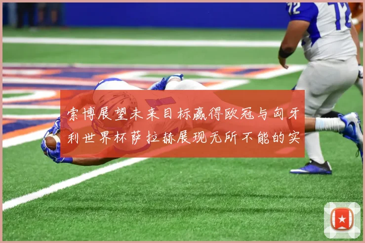 索博展望未来目标赢得欧冠与匈牙利世界杯萨拉赫展现无所不能的实力