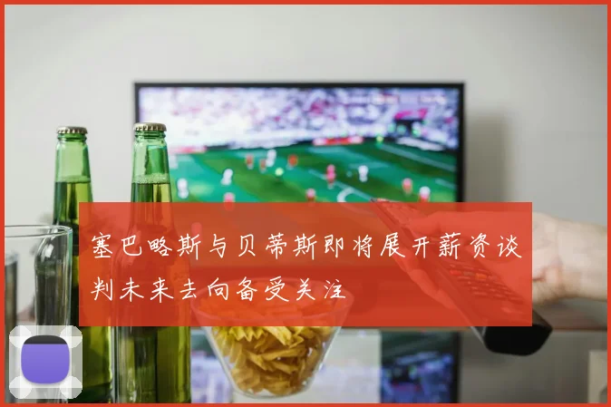 塞巴略斯与贝蒂斯即将展开薪资谈判未来去向备受关注