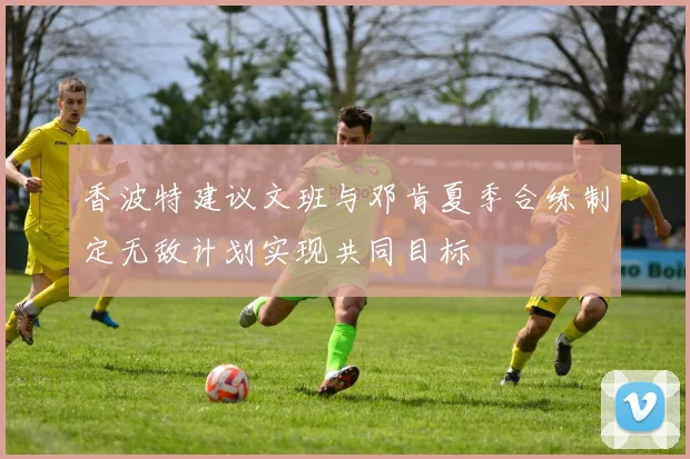 香波特建议文班与邓肯夏季合练制定无敌计划实现共同目标