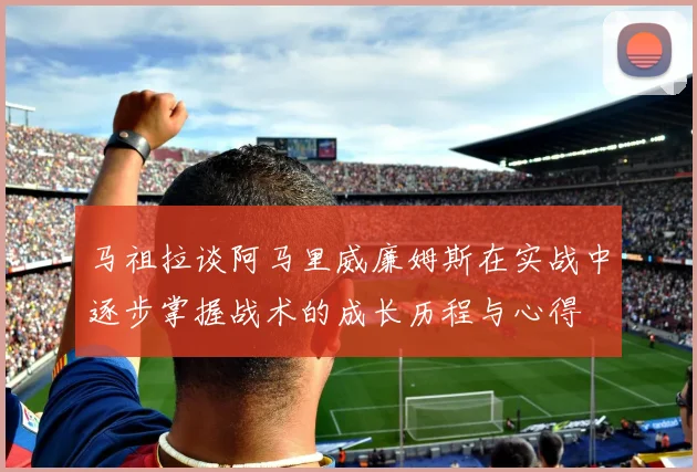 马祖拉谈阿马里威廉姆斯在实战中逐步掌握战术的成长历程与心得