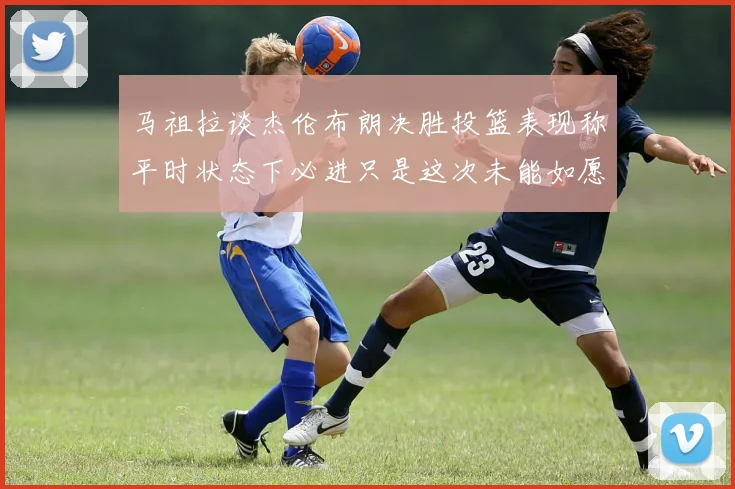 马祖拉谈杰伦布朗决胜投篮表现称平时状态下必进只是这次未能如愿