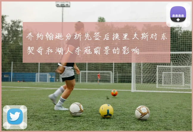 乔约翰逊分析先签后换里夫斯对东契奇和湖人夺冠前景的影响