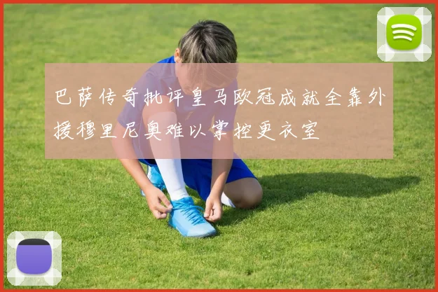 巴萨传奇批评皇马欧冠成就全靠外援穆里尼奥难以掌控更衣室