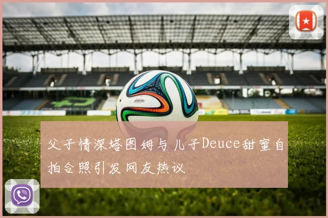 父子情深塔图姆与儿子Deuce甜蜜自拍合照引发网友热议