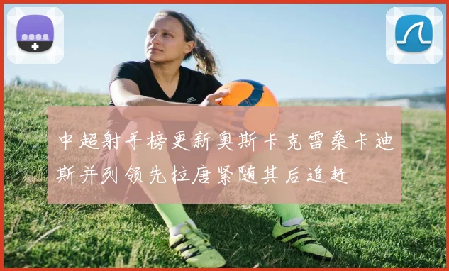 中超射手榜更新奥斯卡克雷桑卡迪斯并列领先拉唐紧随其后追赶