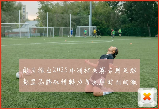彪马推出2025非洲杯决赛专用足球彰显品牌独特魅力与决胜时刻的激情