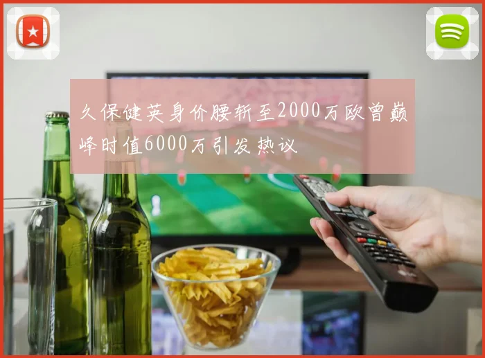 久保健英身价腰斩至2000万欧曾巅峰时值6000万引发热议
