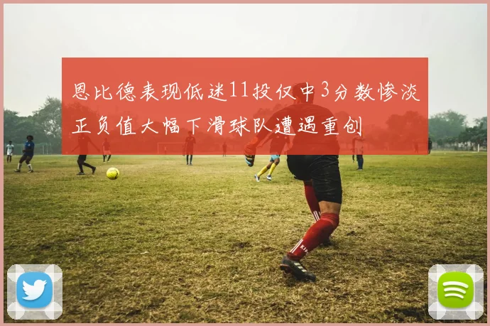 恩比德表现低迷11投仅中3分数惨淡正负值大幅下滑球队遭遇重创