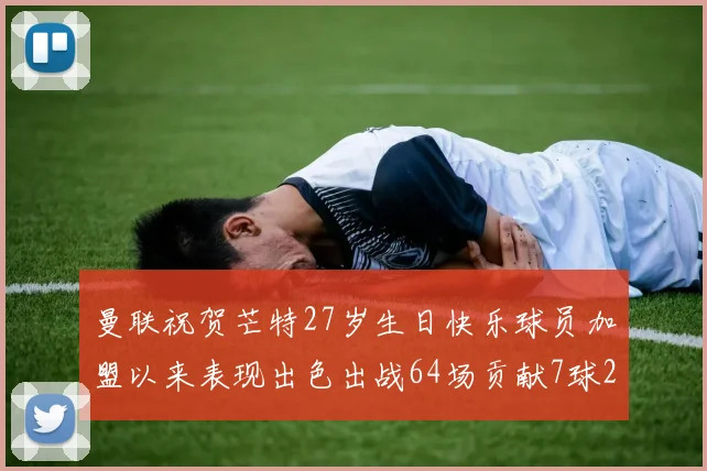 曼联祝贺芒特27岁生日快乐球员加盟以来表现出色出战64场贡献7球2助