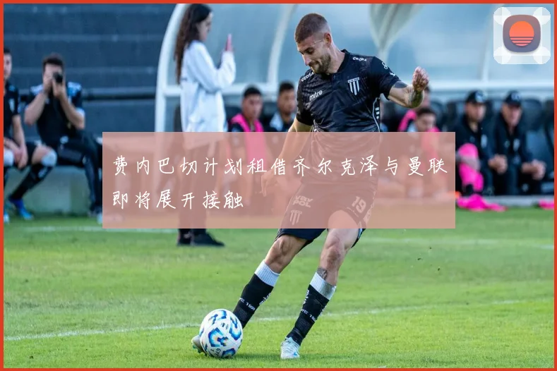 费内巴切计划租借齐尔克泽与曼联即将展开接触