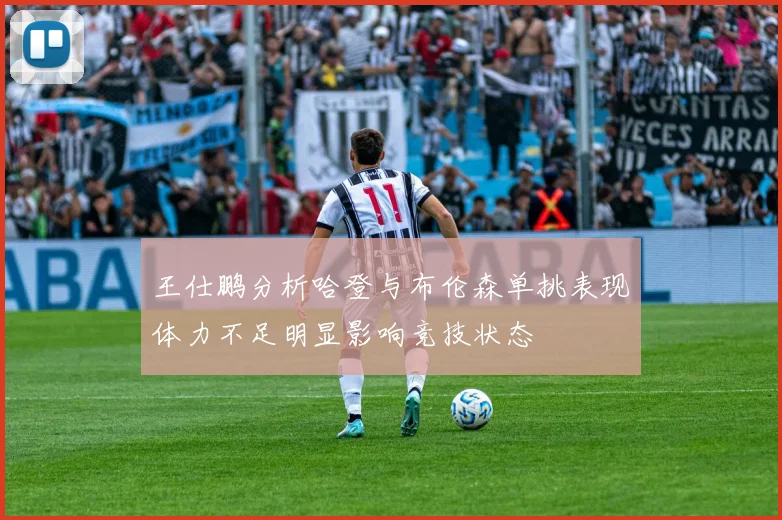 王仕鹏分析哈登与布伦森单挑表现体力不足明显影响竞技状态