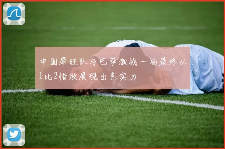 中国犀旺队与巴萨激战一场最终以1比2惜败展现出色实力