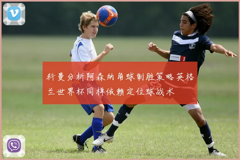 科曼分析阿森纳角球制胜策略英格兰世界杯同样依赖定位球战术