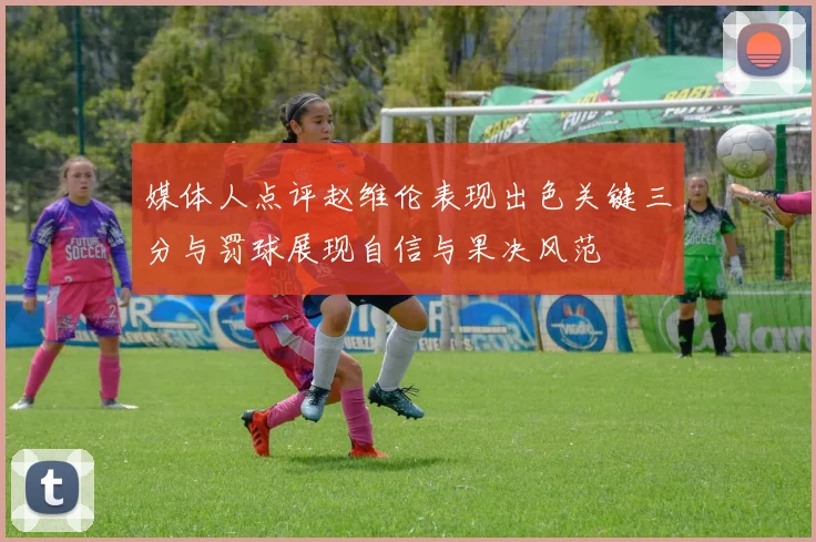 媒体人点评赵维伦表现出色关键三分与罚球展现自信与果决风范