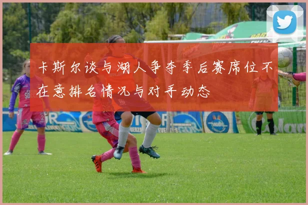卡斯尔谈与湖人争夺季后赛席位不在意排名情况与对手动态