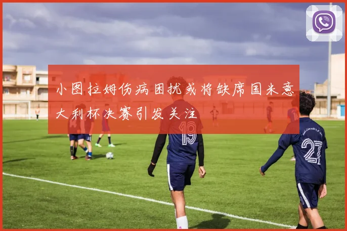 小图拉姆伤病困扰或将缺席国米意大利杯决赛引发关注