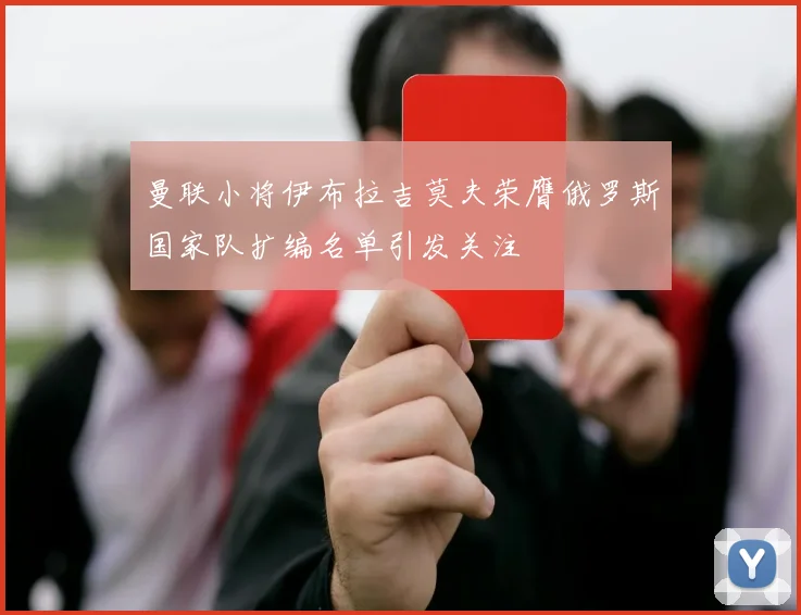 曼联小将伊布拉吉莫夫荣膺俄罗斯国家队扩编名单引发关注